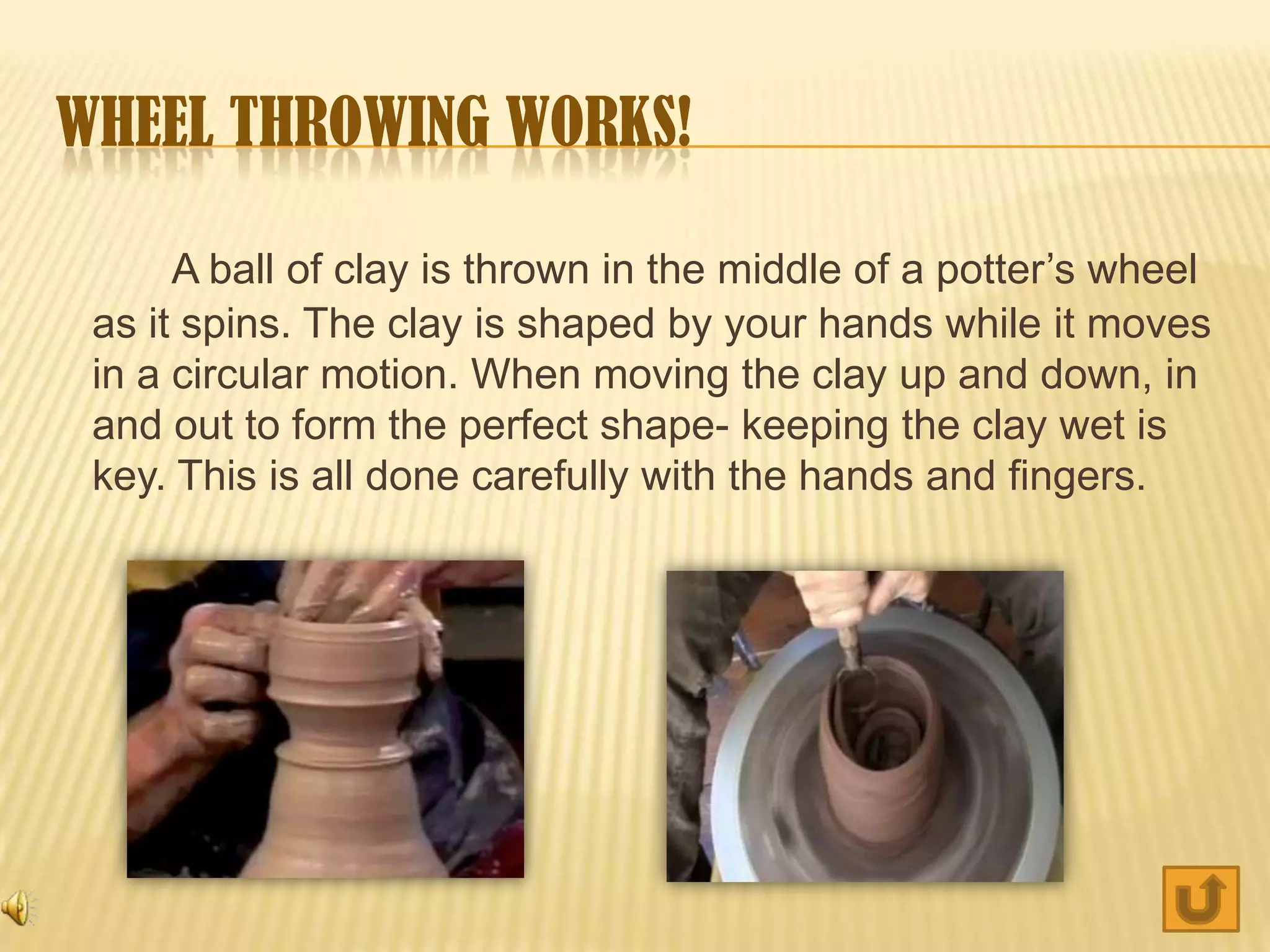 WHEEL THROWING WORKS!

      A ball of clay is thrown in the middle of a potter’s wheel
 as it spins. The clay is shaped by your hands while it moves
 in a circular motion. When moving the clay up and down, in
 and out to form the perfect shape- keeping the clay wet is
 key. This is all done carefully with the hands and fingers.
 