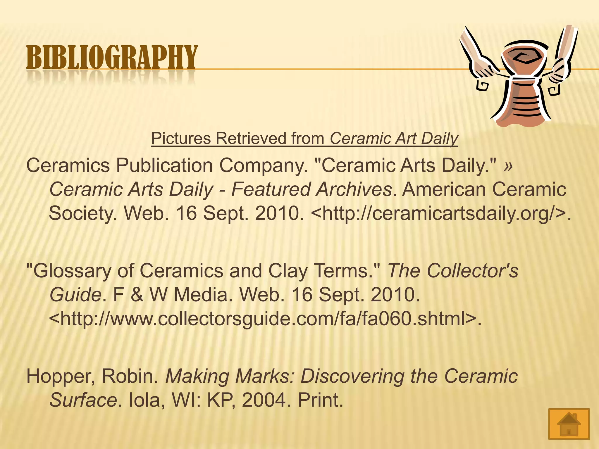 BIBLIOGRAPHY

              Pictures Retrieved from Ceramic Art Daily
Ceramics Publication Company. "Ceramic Arts Daily." »
  Ceramic Arts Daily - Featured Archives. American Ceramic
  Society. Web. 16 Sept. 2010. <http://ceramicartsdaily.org/>.

"Glossary of Ceramics and Clay Terms." The Collector's
  Guide. F & W Media. Web. 16 Sept. 2010.
  <http://www.collectorsguide.com/fa/fa060.shtml>.

Hopper, Robin. Making Marks: Discovering the Ceramic
  Surface. Iola, WI: KP, 2004. Print.
 