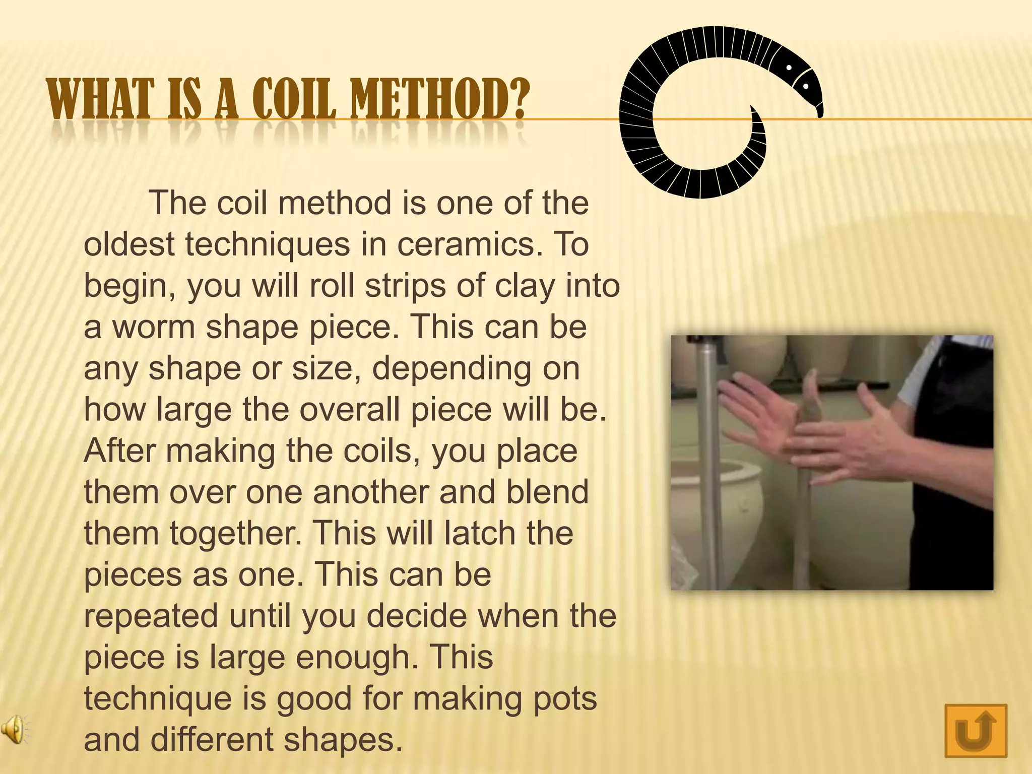 WHAT IS A COIL METHOD?
     The coil method is one of the
 oldest techniques in ceramics. To
 begin, you will roll strips of clay into
 a worm shape piece. This can be
 any shape or size, depending on
 how large the overall piece will be.
 After making the coils, you place
 them over one another and blend
 them together. This will latch the
 pieces as one. This can be
 repeated until you decide when the
 piece is large enough. This
 technique is good for making pots
 and different shapes.
 