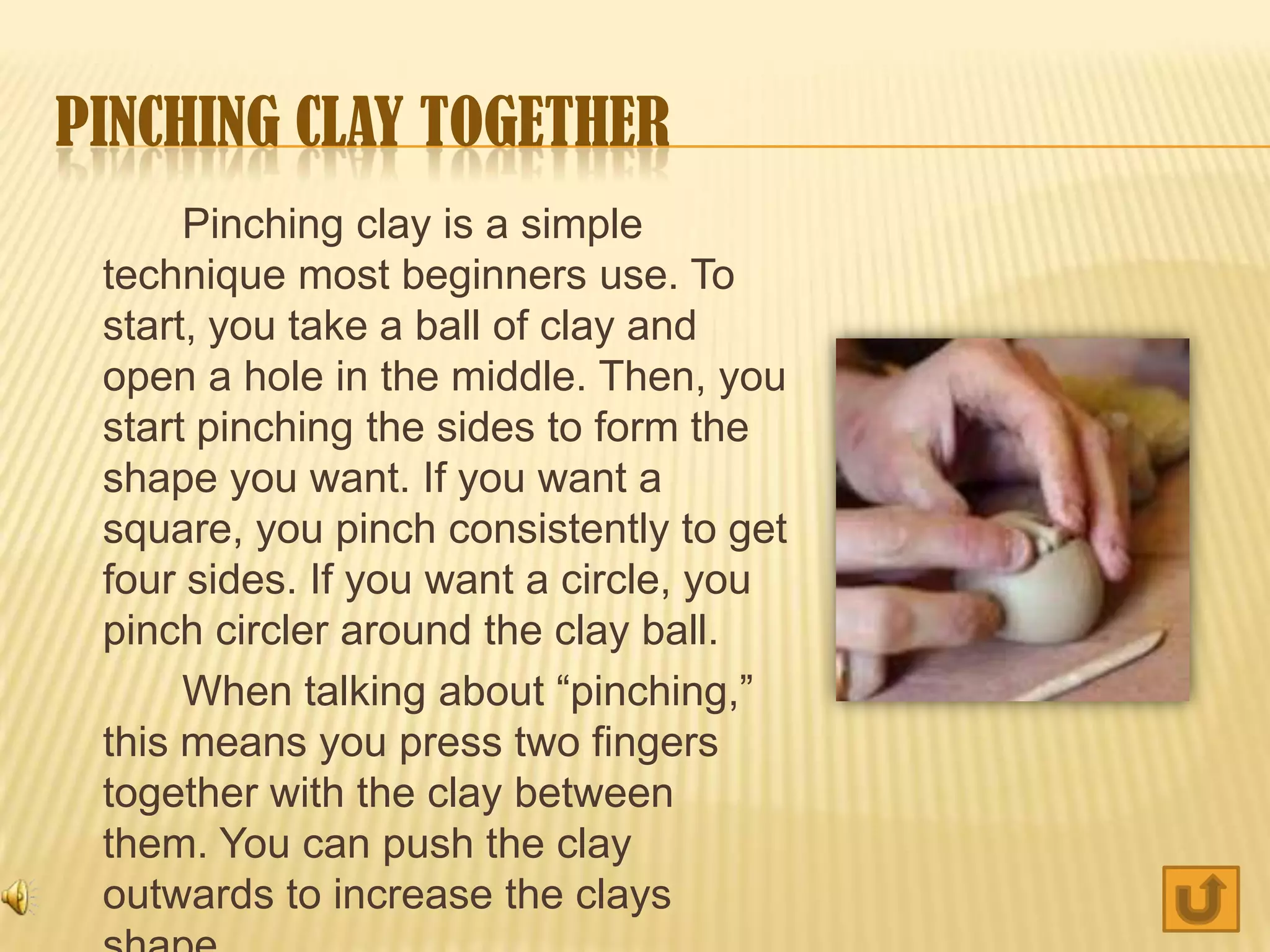 PINCHING CLAY TOGETHER
      Pinching clay is a simple
 technique most beginners use. To
 start, you take a ball of clay and
 open a hole in the middle. Then, you
 start pinching the sides to form the
 shape you want. If you want a
 square, you pinch consistently to get
 four sides. If you want a circle, you
 pinch circler around the clay ball.
      When talking about “pinching,”
 this means you press two fingers
 together with the clay between
 them. You can push the clay
 outwards to increase the clays
 