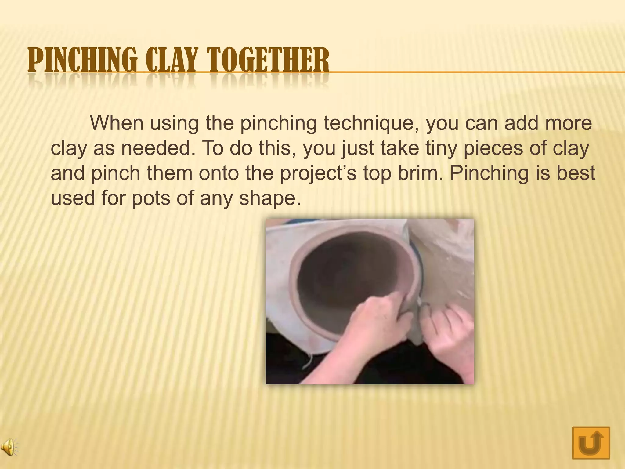 PINCHING CLAY TOGETHER
     When using the pinching technique, you can add more
 clay as needed. To do this, you just take tiny pieces of clay
 and pinch them onto the project’s top brim. Pinching is best
 used for pots of any shape.
 