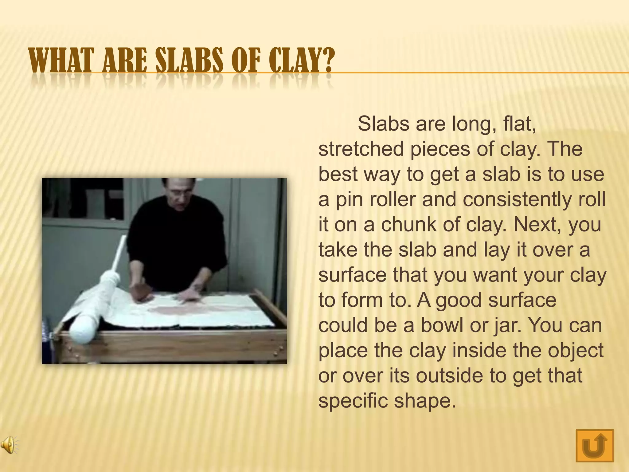 WHAT ARE SLABS OF CLAY?
                          Slabs are long, flat,
                     stretched pieces of clay. The
                     best way to get a slab is to use
                     a pin roller and consistently roll
                     it on a chunk of clay. Next, you
                     take the slab and lay it over a
                     surface that you want your clay
                     to form to. A good surface
                     could be a bowl or jar. You can
                     place the clay inside the object
                     or over its outside to get that
                     specific shape.
 