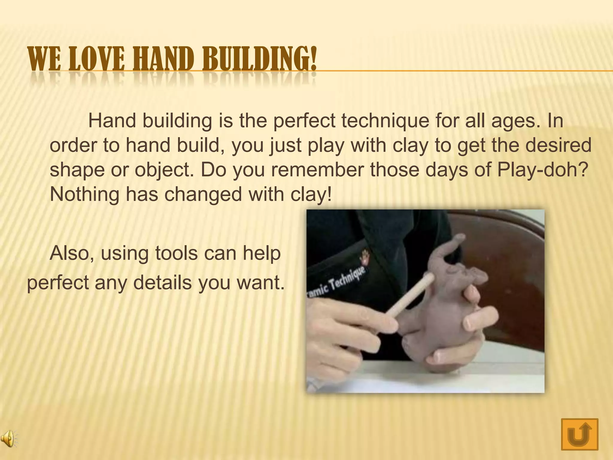 WE LOVE HAND BUILDING!
      Hand building is the perfect technique for all ages. In
  order to hand build, you just play with clay to get the desired
  shape or object. Do you remember those days of Play-doh?
  Nothing has changed with clay!

  Also, using tools can help
perfect any details you want.
 
