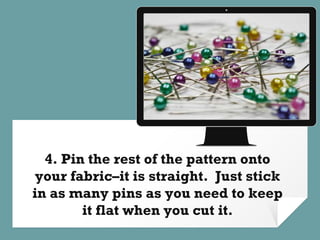 Place your screenshot here
4. Pin the rest of the pattern onto
your fabric–it is straight. Just stick
in as many pins as you need to keep
it flat when you cut it.
 