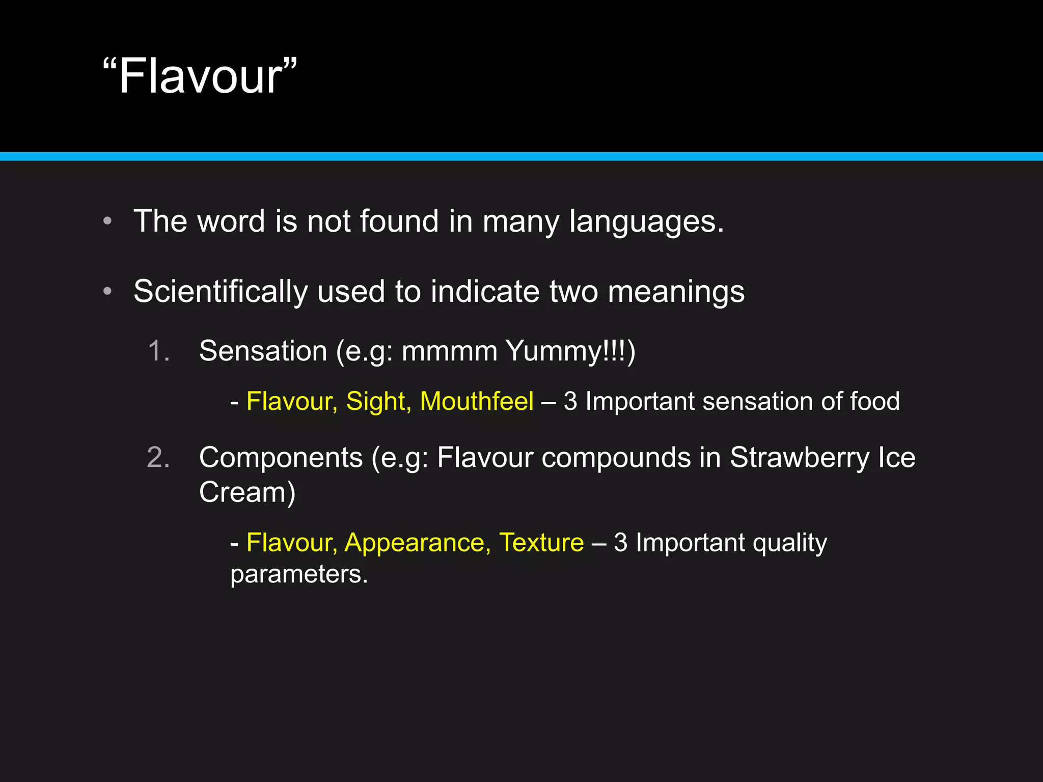 “Flavour”
• The word is not found in many languages.
• Scientifically used to indicate two meanings
1. Sensation (e.g: mmmm Yummy!!!)
- Flavour, Sight, Mouthfeel – 3 Important sensation of food
2. Components (e.g: Flavour compounds in Strawberry Ice
Cream)
- Flavour, Appearance, Texture – 3 Important quality
parameters.
 