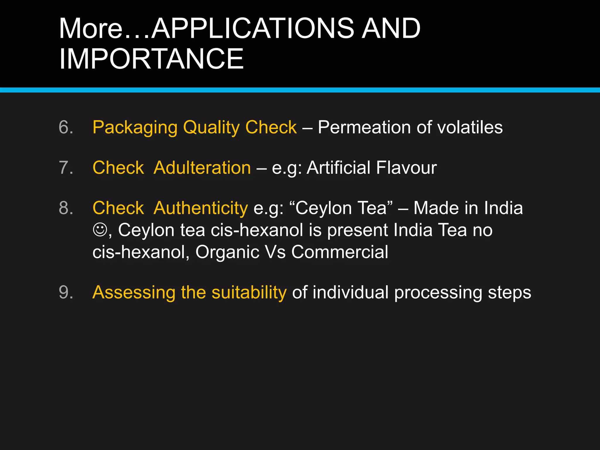 More…APPLICATIONS AND
IMPORTANCE
6. Packaging Quality Check – Permeation of volatiles
7. Check Adulteration – e.g: Artificial Flavour
8. Check Authenticity e.g: “Ceylon Tea” – Made in India
, Ceylon tea cis-hexanol is present India Tea no
cis-hexanol, Organic Vs Commercial
9. Assessing the suitability of individual processing steps
 