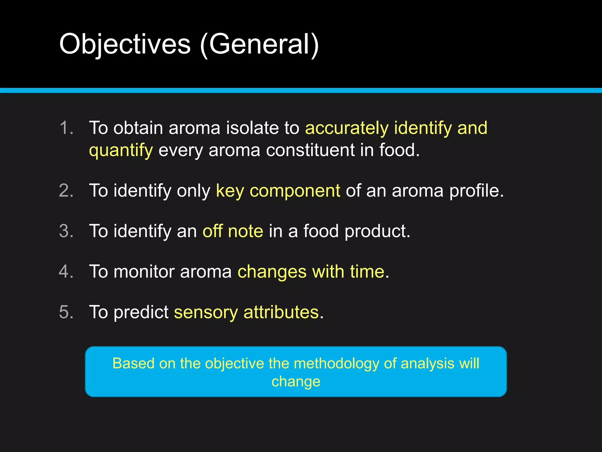Objectives (General)
1. To obtain aroma isolate to accurately identify and
quantify every aroma constituent in food.
2. To identify only key component of an aroma profile.
3. To identify an off note in a food product.
4. To monitor aroma changes with time.
5. To predict sensory attributes.
Based on the objective the methodology of analysis will
change
 