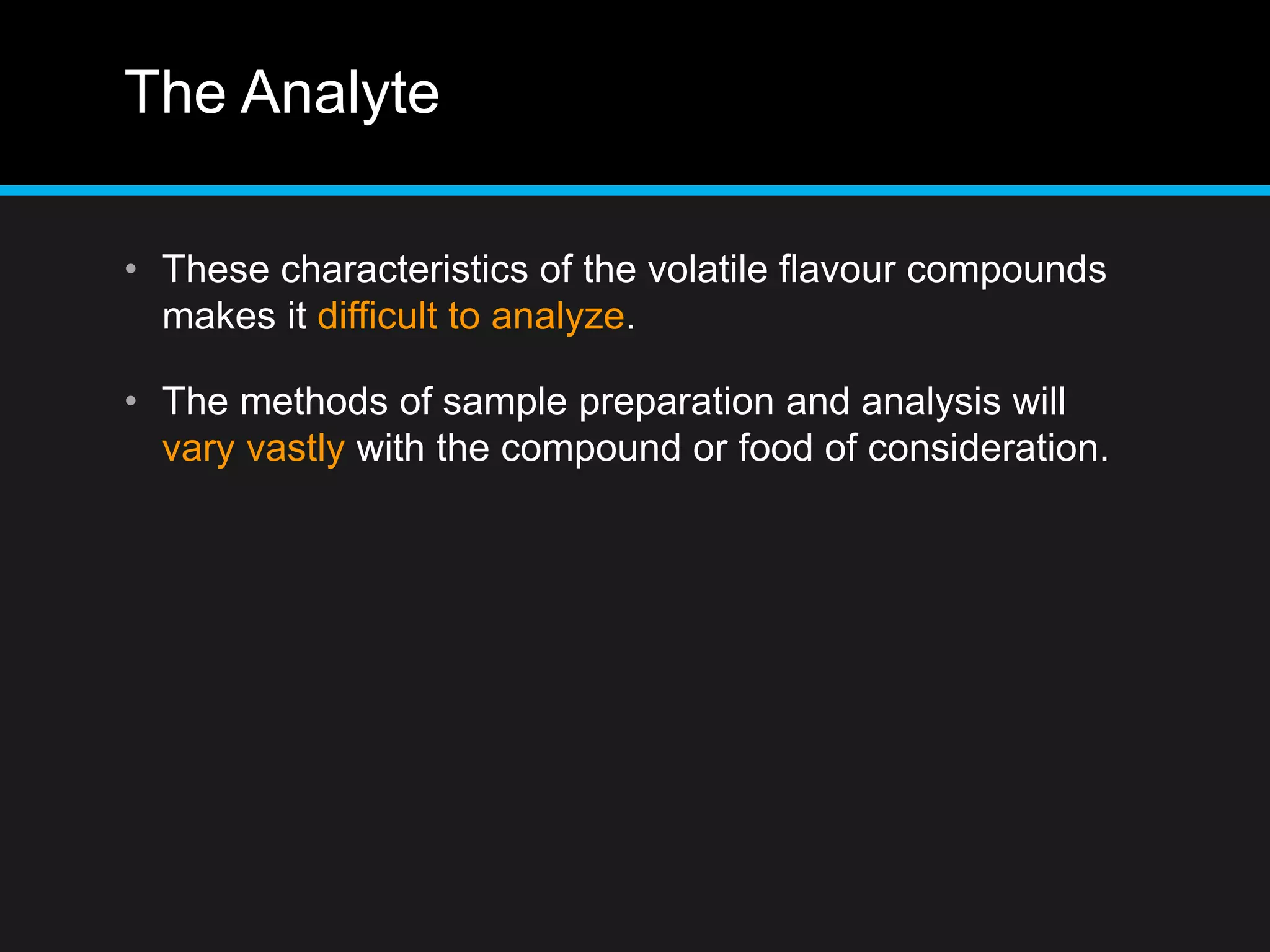 The Analyte
• These characteristics of the volatile flavour compounds
makes it difficult to analyze.
• The methods of sample preparation and analysis will
vary vastly with the compound or food of consideration.
 