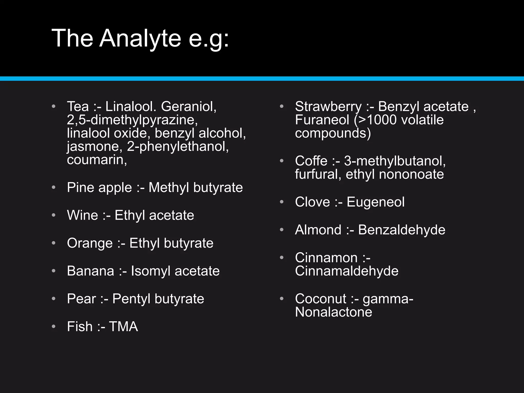 The Analyte e.g:
• Tea :- Linalool. Geraniol,
2,5-dimethylpyrazine,
linalool oxide, benzyl alcohol,
jasmone, 2-phenylethanol,
coumarin,
• Pine apple :- Methyl butyrate
• Wine :- Ethyl acetate
• Orange :- Ethyl butyrate
• Banana :- Isomyl acetate
• Pear :- Pentyl butyrate
• Fish :- TMA
• Strawberry :- Benzyl acetate ,
Furaneol (>1000 volatile
compounds)
• Coffe :- 3-methylbutanol,
furfural, ethyl nononoate
• Clove :- Eugeneol
• Almond :- Benzaldehyde
• Cinnamon :-
Cinnamaldehyde
• Coconut :- gamma-
Nonalactone
 