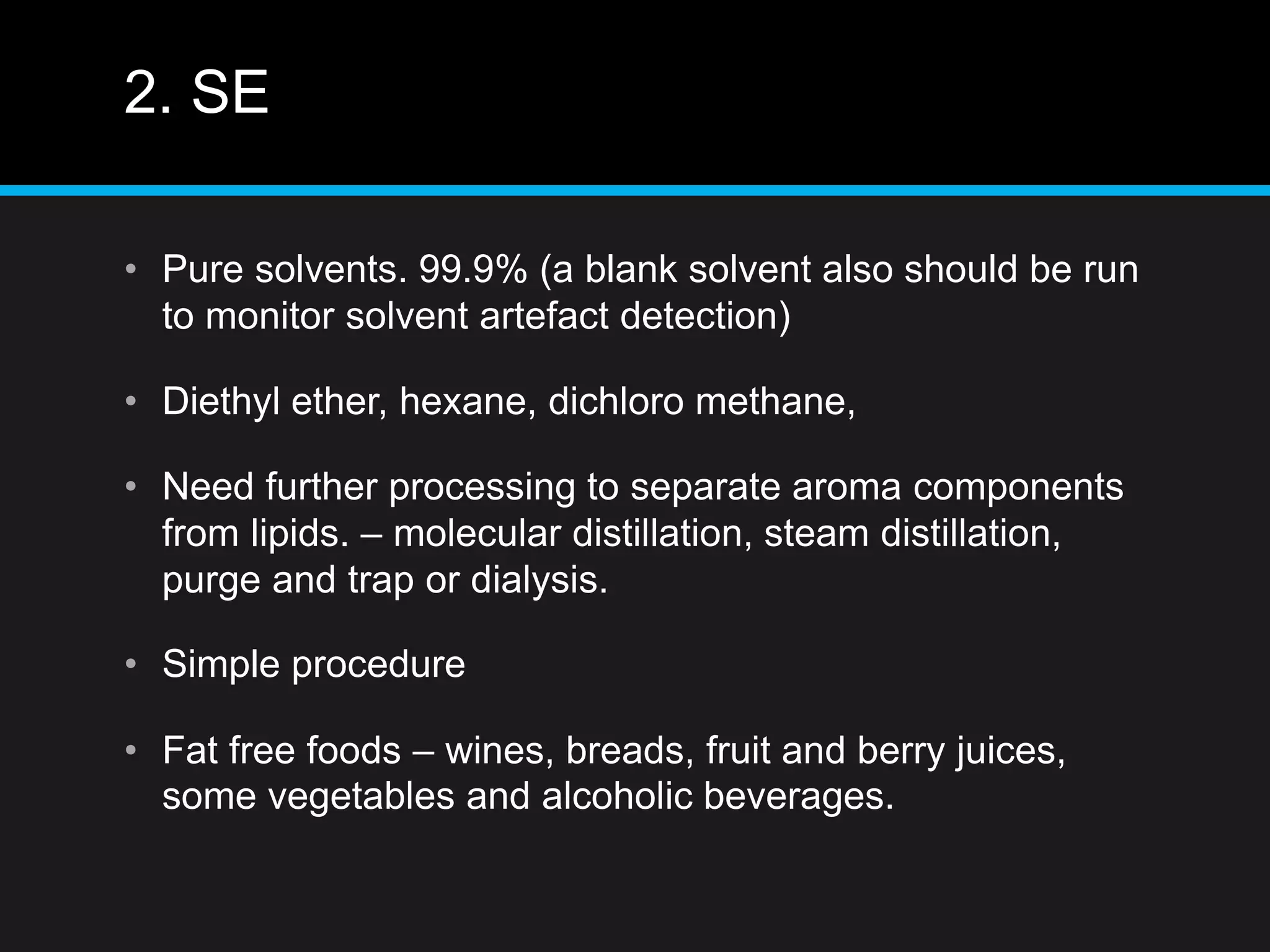 2. SE
• Pure solvents. 99.9% (a blank solvent also should be run
to monitor solvent artefact detection)
• Diethyl ether, hexane, dichloro methane,
• Need further processing to separate aroma components
from lipids. – molecular distillation, steam distillation,
purge and trap or dialysis.
• Simple procedure
• Fat free foods – wines, breads, fruit and berry juices,
some vegetables and alcoholic beverages.
 