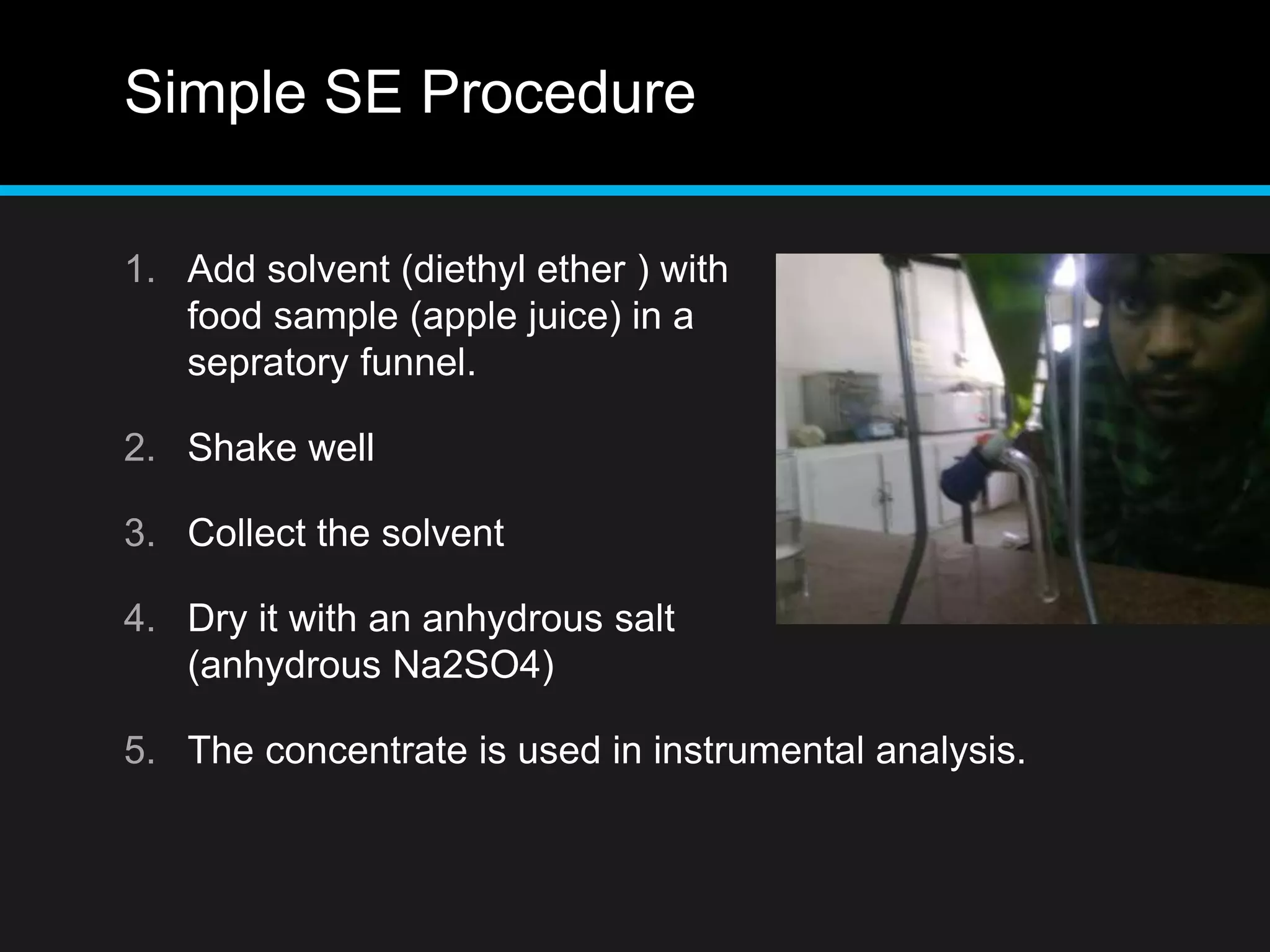 Simple SE Procedure
1. Add solvent (diethyl ether ) with
food sample (apple juice) in a
sepratory funnel.
2. Shake well
3. Collect the solvent
4. Dry it with an anhydrous salt
(anhydrous Na2SO4)
5. The concentrate is used in instrumental analysis.
 