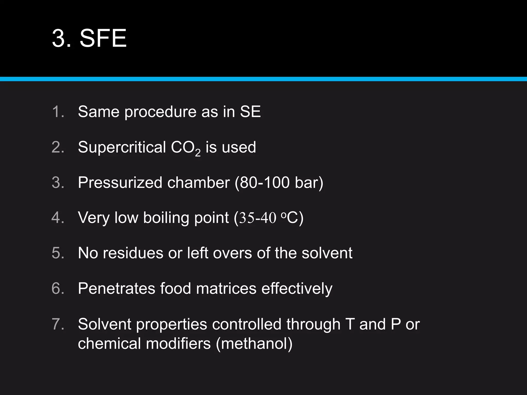 3. SFE
1. Same procedure as in SE
2. Supercritical CO2 is used
3. Pressurized chamber (80-100 bar)
4. Very low boiling point (35-40 oC)
5. No residues or left overs of the solvent
6. Penetrates food matrices effectively
7. Solvent properties controlled through T and P or
chemical modifiers (methanol)
 