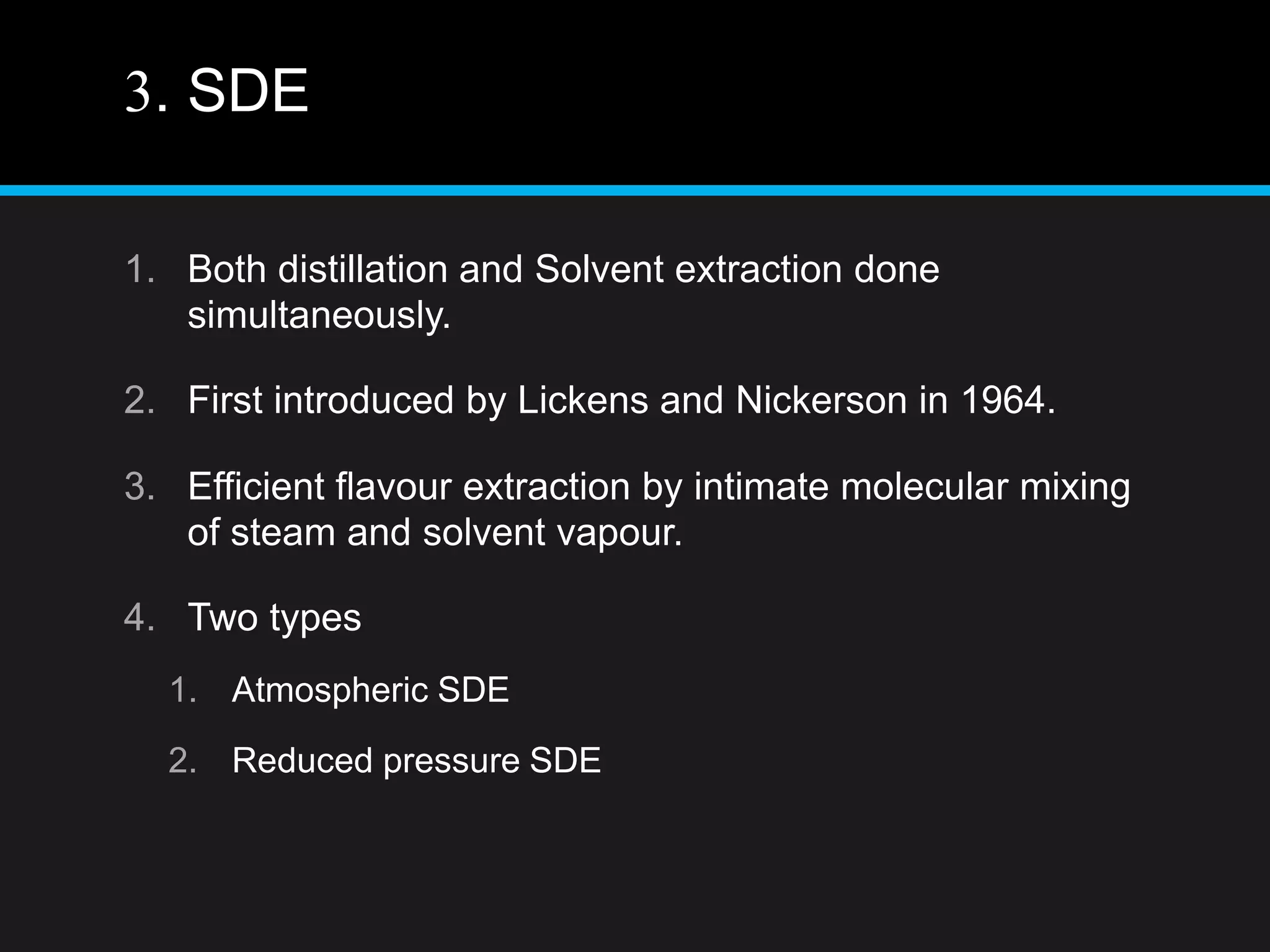 3. SDE
1. Both distillation and Solvent extraction done
simultaneously.
2. First introduced by Lickens and Nickerson in 1964.
3. Efficient flavour extraction by intimate molecular mixing
of steam and solvent vapour.
4. Two types
1. Atmospheric SDE
2. Reduced pressure SDE
 