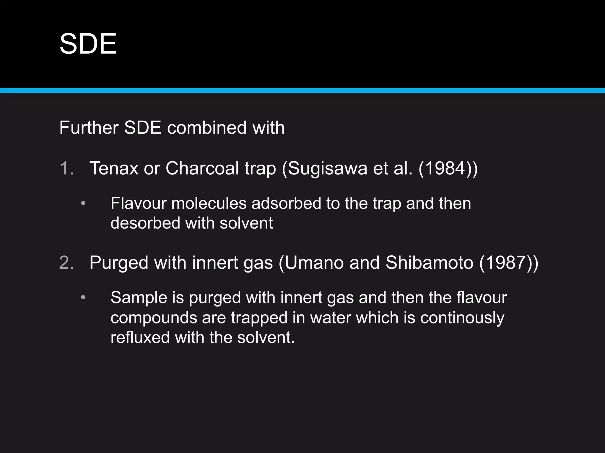 SDE
Further SDE combined with
1. Tenax or Charcoal trap (Sugisawa et al. (1984))
• Flavour molecules adsorbed to the trap and then
desorbed with solvent
2. Purged with innert gas (Umano and Shibamoto (1987))
• Sample is purged with innert gas and then the flavour
compounds are trapped in water which is continously
refluxed with the solvent.
 