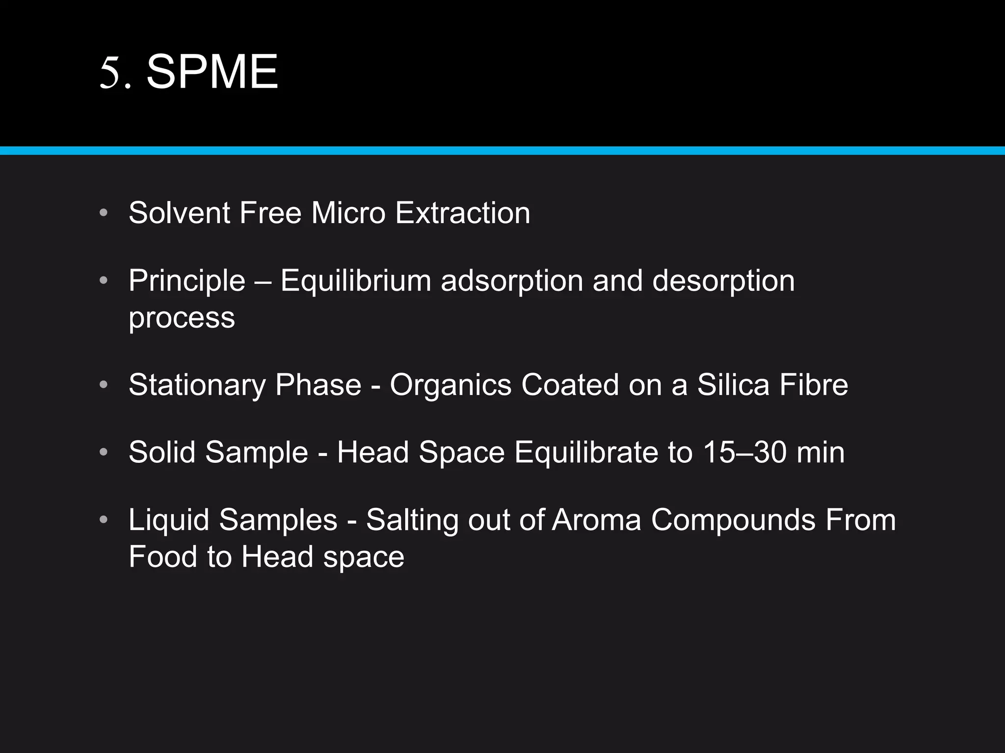 5. SPME
• Solvent Free Micro Extraction
• Principle – Equilibrium adsorption and desorption
process
• Stationary Phase - Organics Coated on a Silica Fibre
• Solid Sample - Head Space Equilibrate to 15–30 min
• Liquid Samples - Salting out of Aroma Compounds From
Food to Head space
 