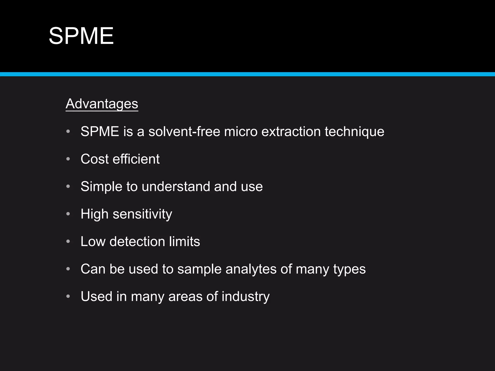 SPME
Advantages
• SPME is a solvent-free micro extraction technique
• Cost efficient
• Simple to understand and use
• High sensitivity
• Low detection limits
• Can be used to sample analytes of many types
• Used in many areas of industry
 