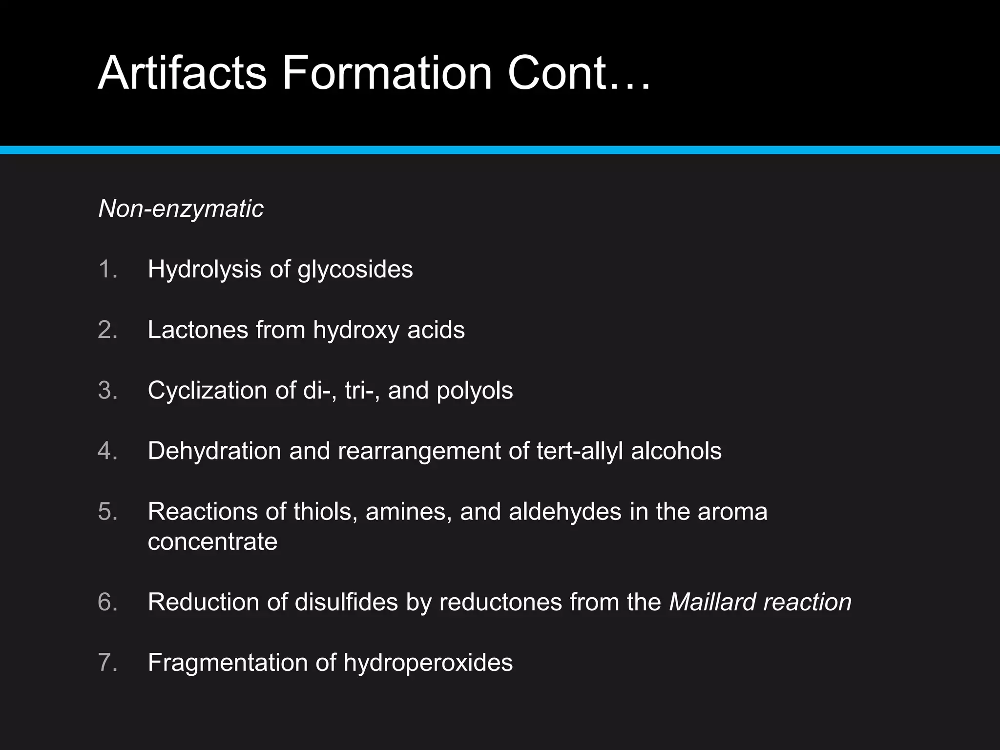 Artifacts Formation Cont…
Non-enzymatic
1. Hydrolysis of glycosides
2. Lactones from hydroxy acids
3. Cyclization of di-, tri-, and polyols
4. Dehydration and rearrangement of tert-allyl alcohols
5. Reactions of thiols, amines, and aldehydes in the aroma
concentrate
6. Reduction of disulfides by reductones from the Maillard reaction
7. Fragmentation of hydroperoxides
 