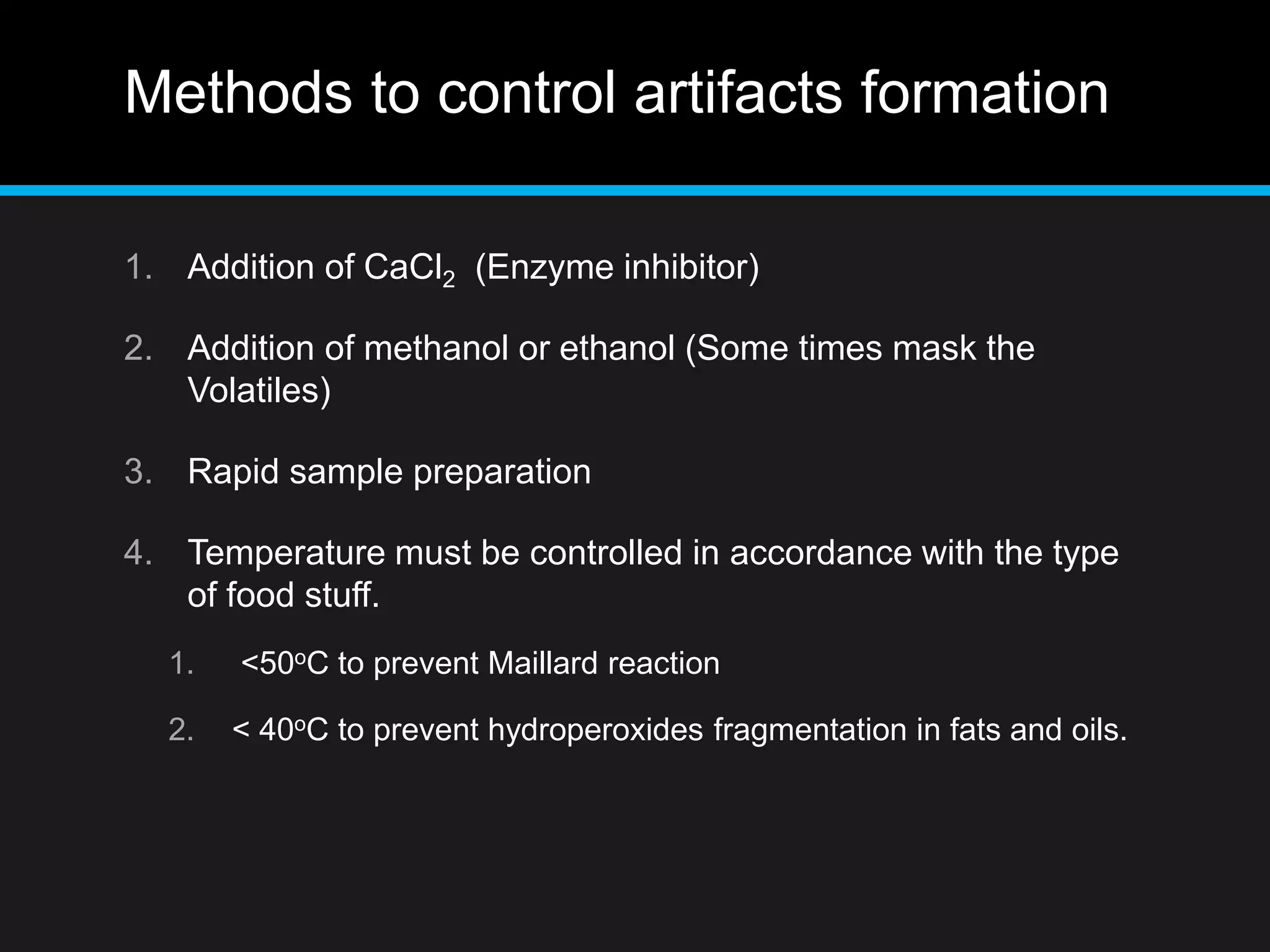 Methods to control artifacts formation
1. Addition of CaCl2 (Enzyme inhibitor)
2. Addition of methanol or ethanol (Some times mask the
Volatiles)
3. Rapid sample preparation
4. Temperature must be controlled in accordance with the type
of food stuff.
1. <50oC to prevent Maillard reaction
2. < 40oC to prevent hydroperoxides fragmentation in fats and oils.
 