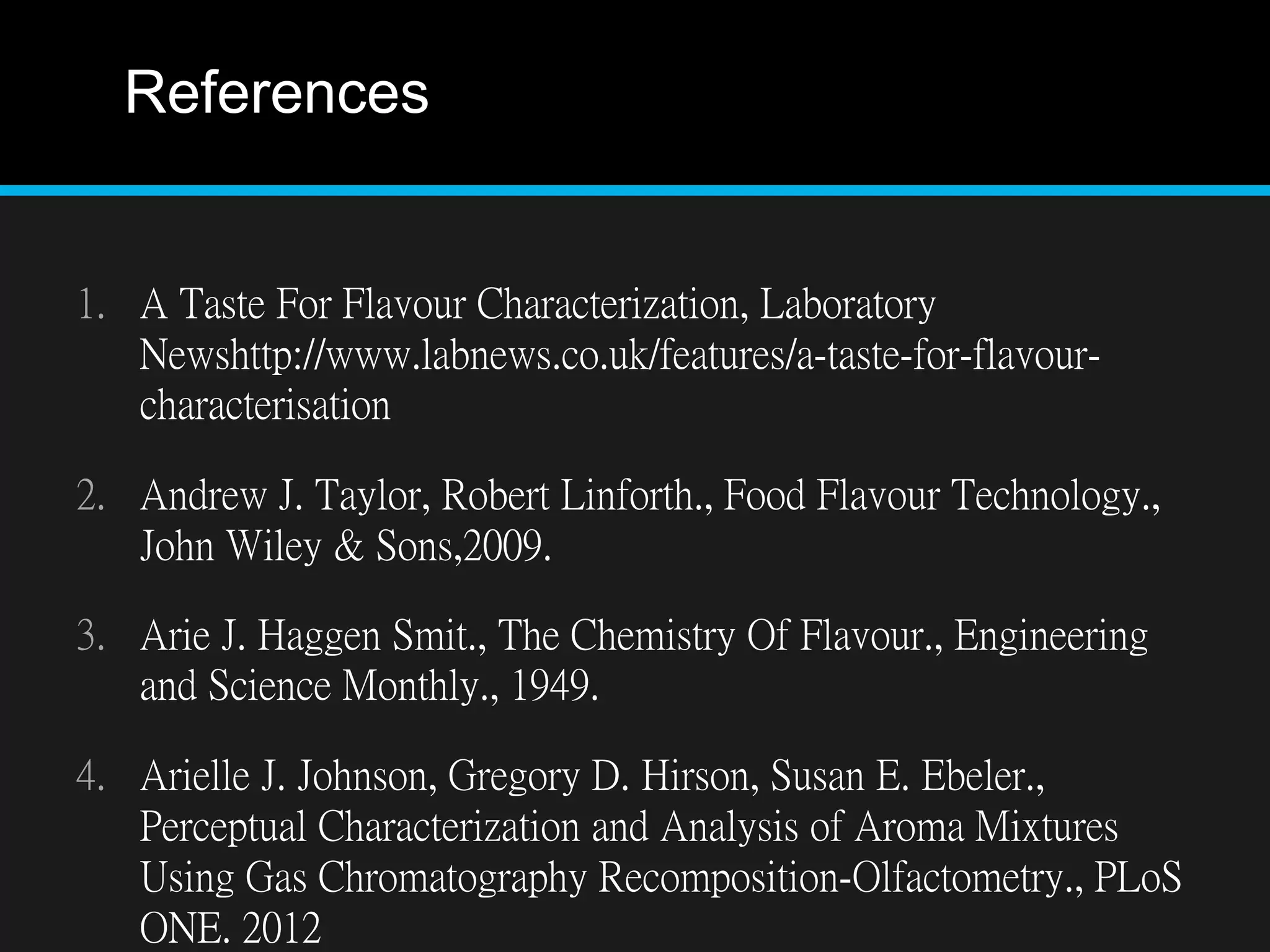 References
1. A Taste For Flavour Characterization, Laboratory
Newshttp://www.labnews.co.uk/features/a-taste-for-flavour-
characterisation
2. Andrew J. Taylor, Robert Linforth., Food Flavour Technology.,
John Wiley & Sons,2009.
3. Arie J. Haggen Smit., The Chemistry Of Flavour., Engineering
and Science Monthly., 1949.
4. Arielle J. Johnson, Gregory D. Hirson, Susan E. Ebeler.,
Perceptual Characterization and Analysis of Aroma Mixtures
Using Gas Chromatography Recomposition-Olfactometry., PLoS
ONE. 2012
 