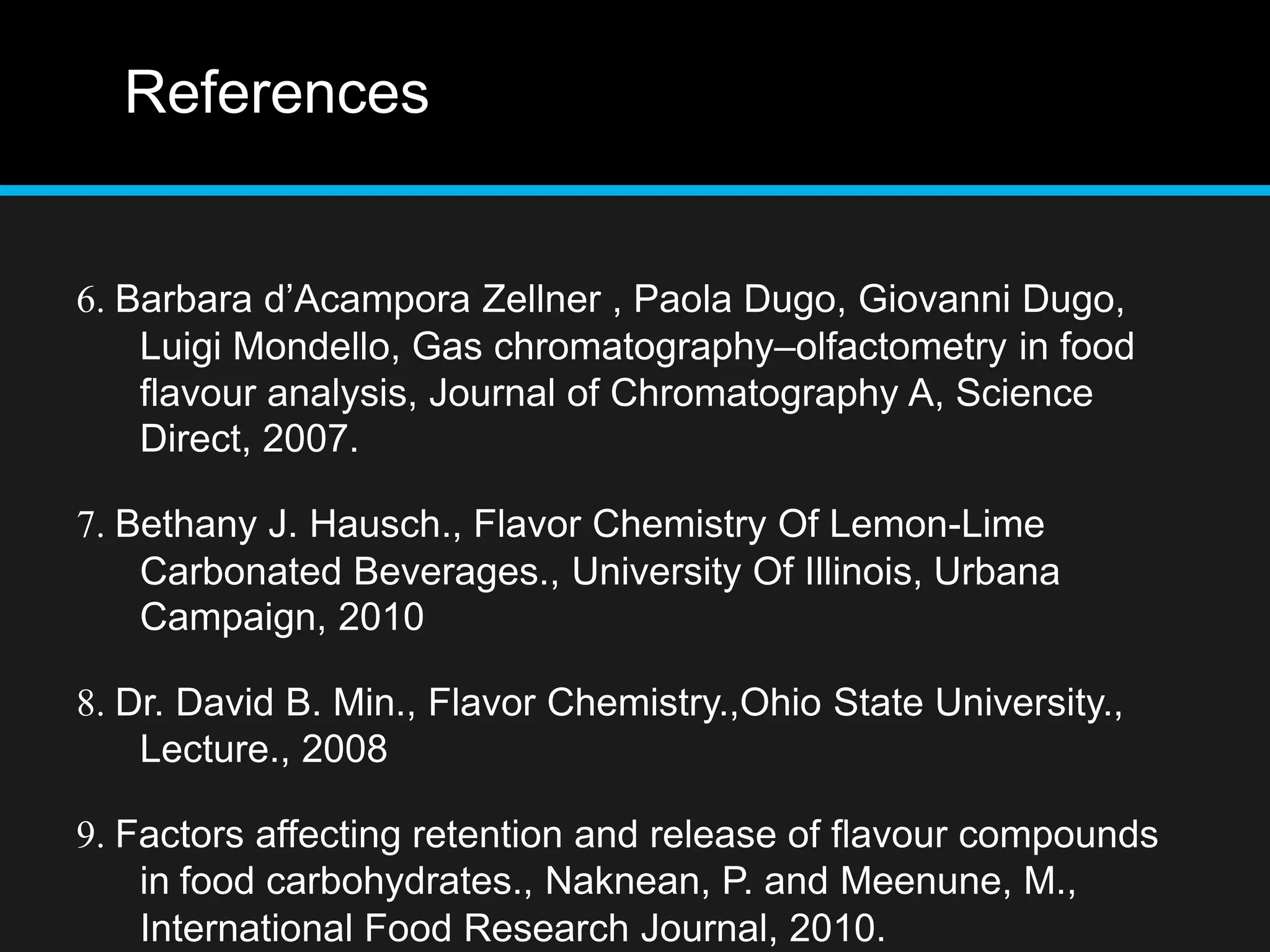 References
6. Barbara d’Acampora Zellner , Paola Dugo, Giovanni Dugo,
Luigi Mondello, Gas chromatography–olfactometry in food
flavour analysis, Journal of Chromatography A, Science
Direct, 2007.
7. Bethany J. Hausch., Flavor Chemistry Of Lemon-Lime
Carbonated Beverages., University Of Illinois, Urbana
Campaign, 2010
8. Dr. David B. Min., Flavor Chemistry.,Ohio State University.,
Lecture., 2008
9. Factors affecting retention and release of flavour compounds
in food carbohydrates., Naknean, P. and Meenune, M.,
International Food Research Journal, 2010.
 