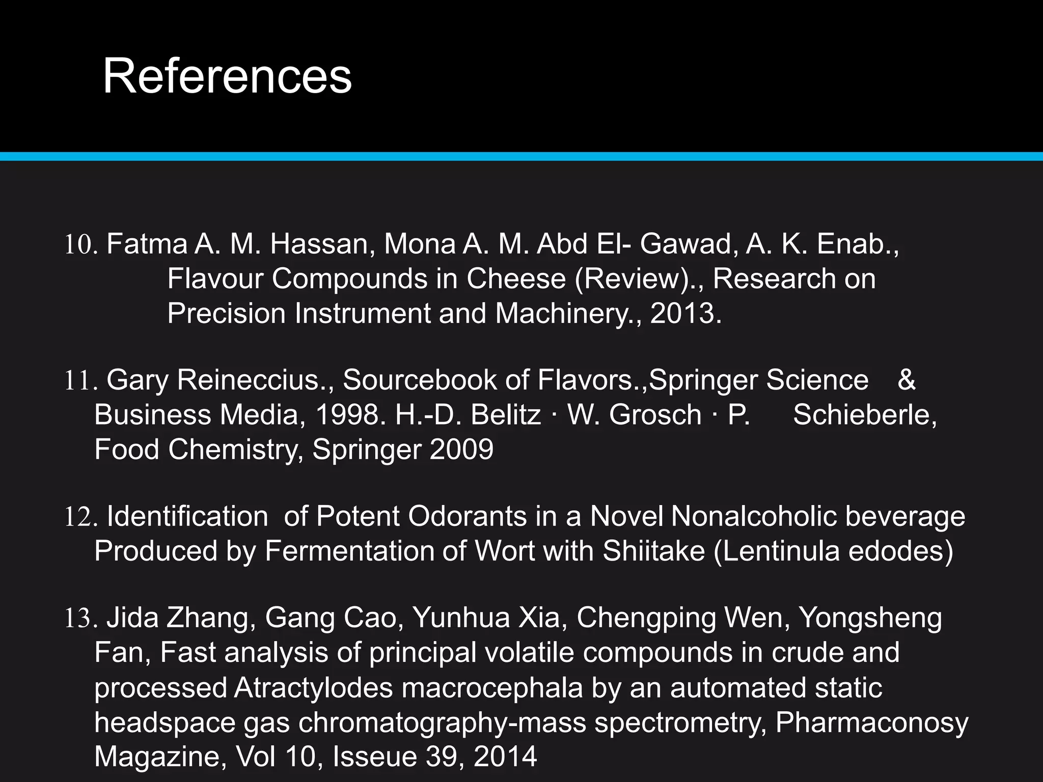 References
10. Fatma A. M. Hassan, Mona A. M. Abd El- Gawad, A. K. Enab.,
Flavour Compounds in Cheese (Review)., Research on
Precision Instrument and Machinery., 2013.
11. Gary Reineccius., Sourcebook of Flavors.,Springer Science &
Business Media, 1998. H.-D. Belitz · W. Grosch · P. Schieberle,
Food Chemistry, Springer 2009
12. Identification of Potent Odorants in a Novel Nonalcoholic beverage
Produced by Fermentation of Wort with Shiitake (Lentinula edodes)
13. Jida Zhang, Gang Cao, Yunhua Xia, Chengping Wen, Yongsheng
Fan, Fast analysis of principal volatile compounds in crude and
processed Atractylodes macrocephala by an automated static
headspace gas chromatography-mass spectrometry, Pharmaconosy
Magazine, Vol 10, Isseue 39, 2014
 