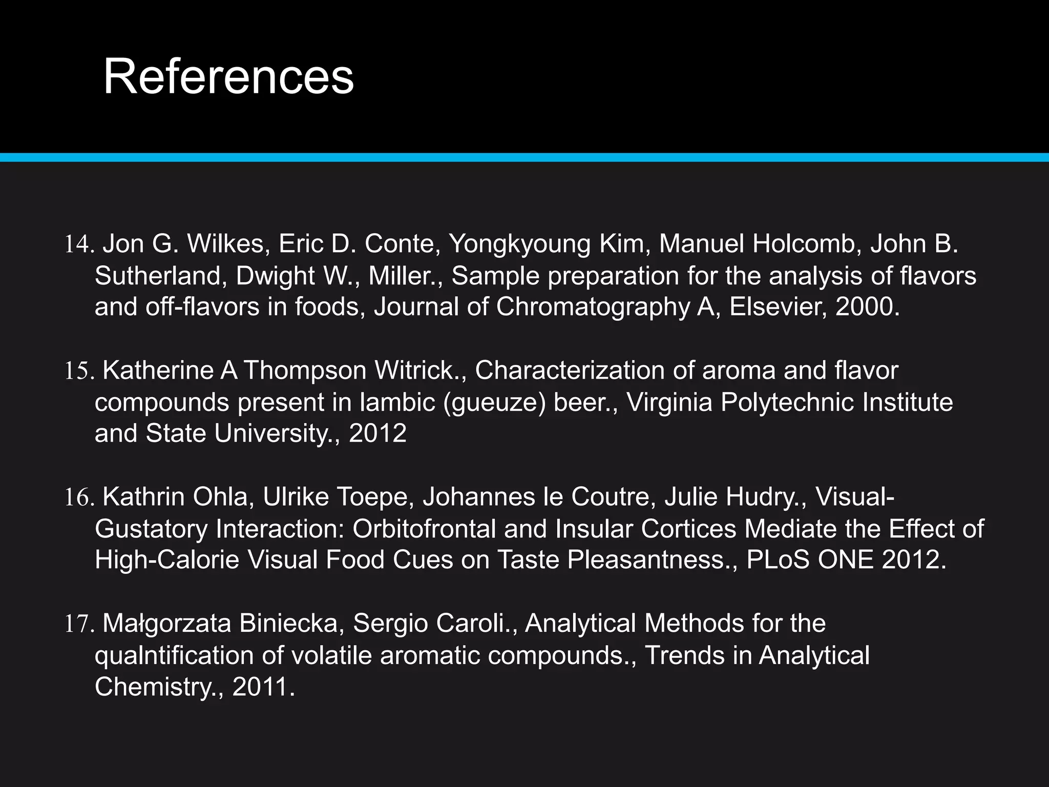 References
14. Jon G. Wilkes, Eric D. Conte, Yongkyoung Kim, Manuel Holcomb, John B.
Sutherland, Dwight W., Miller., Sample preparation for the analysis of flavors
and off-flavors in foods, Journal of Chromatography A, Elsevier, 2000.
15. Katherine A Thompson Witrick., Characterization of aroma and flavor
compounds present in lambic (gueuze) beer., Virginia Polytechnic Institute
and State University., 2012
16. Kathrin Ohla, Ulrike Toepe, Johannes le Coutre, Julie Hudry., Visual-
Gustatory Interaction: Orbitofrontal and Insular Cortices Mediate the Effect of
High-Calorie Visual Food Cues on Taste Pleasantness., PLoS ONE 2012.
17. Małgorzata Biniecka, Sergio Caroli., Analytical Methods for the
qualntification of volatile aromatic compounds., Trends in Analytical
Chemistry., 2011.
 