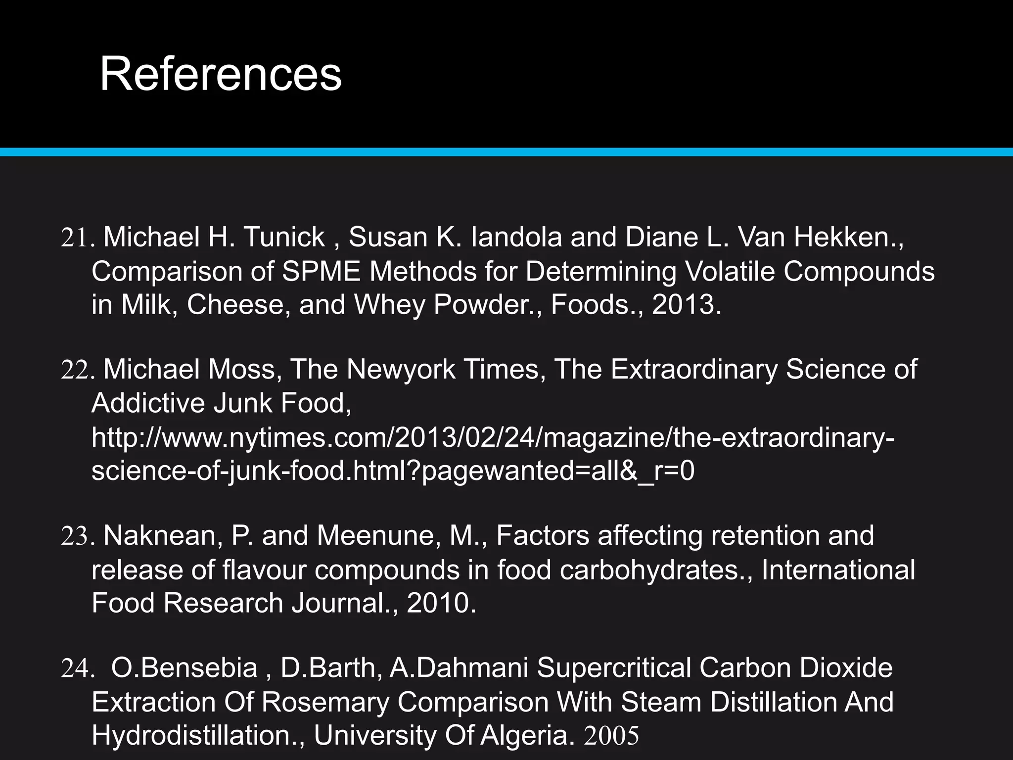 References
21. Michael H. Tunick , Susan K. Iandola and Diane L. Van Hekken.,
Comparison of SPME Methods for Determining Volatile Compounds
in Milk, Cheese, and Whey Powder., Foods., 2013.
22. Michael Moss, The Newyork Times, The Extraordinary Science of
Addictive Junk Food,
http://www.nytimes.com/2013/02/24/magazine/the-extraordinary-
science-of-junk-food.html?pagewanted=all&_r=0
23. Naknean, P. and Meenune, M., Factors affecting retention and
release of flavour compounds in food carbohydrates., International
Food Research Journal., 2010.
24. O.Bensebia , D.Barth, A.Dahmani Supercritical Carbon Dioxide
Extraction Of Rosemary Comparison With Steam Distillation And
Hydrodistillation., University Of Algeria. 2005
 