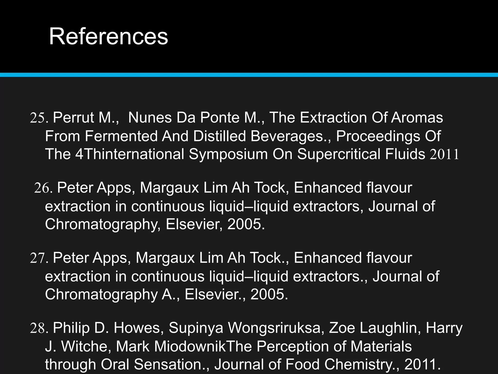 References
25. Perrut M., Nunes Da Ponte M., The Extraction Of Aromas
From Fermented And Distilled Beverages., Proceedings Of
The 4Thinternational Symposium On Supercritical Fluids 2011
26. Peter Apps, Margaux Lim Ah Tock, Enhanced flavour
extraction in continuous liquid–liquid extractors, Journal of
Chromatography, Elsevier, 2005.
27. Peter Apps, Margaux Lim Ah Tock., Enhanced flavour
extraction in continuous liquid–liquid extractors., Journal of
Chromatography A., Elsevier., 2005.
28. Philip D. Howes, Supinya Wongsriruksa, Zoe Laughlin, Harry
J. Witche, Mark MiodownikThe Perception of Materials
through Oral Sensation., Journal of Food Chemistry., 2011.
 