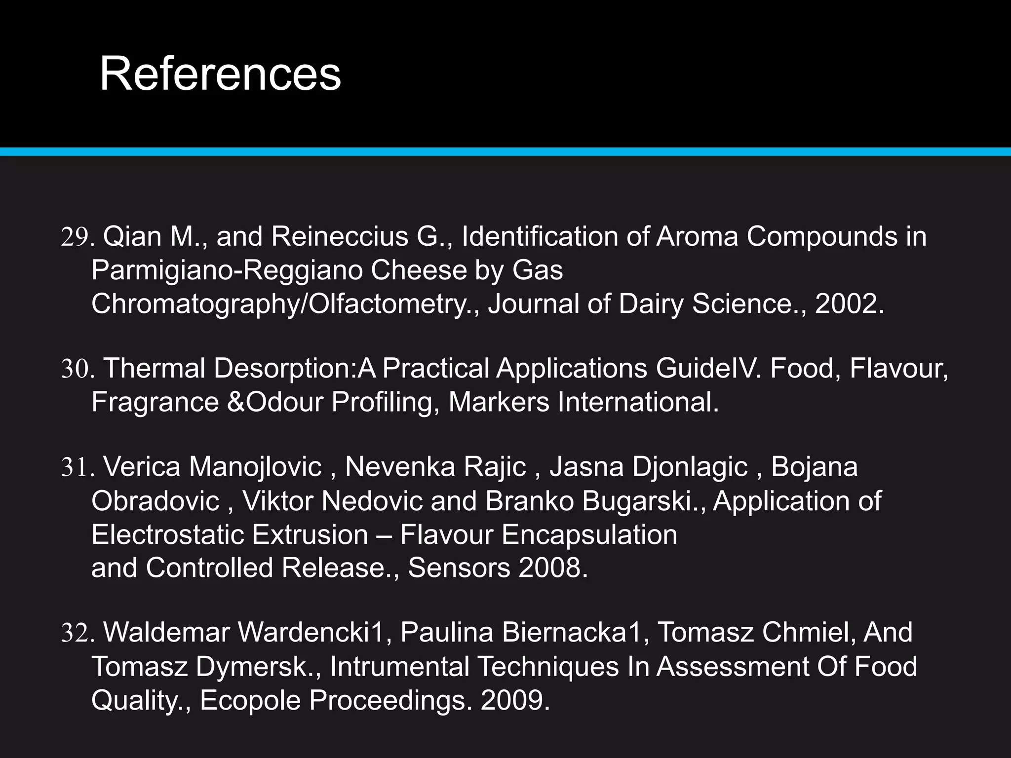 References
29. Qian M., and Reineccius G., Identification of Aroma Compounds in
Parmigiano-Reggiano Cheese by Gas
Chromatography/Olfactometry., Journal of Dairy Science., 2002.
30. Thermal Desorption:A Practical Applications GuideIV. Food, Flavour,
Fragrance &Odour Profiling, Markers International.
31. Verica Manojlovic , Nevenka Rajic , Jasna Djonlagic , Bojana
Obradovic , Viktor Nedovic and Branko Bugarski., Application of
Electrostatic Extrusion – Flavour Encapsulation
and Controlled Release., Sensors 2008.
32. Waldemar Wardencki1, Paulina Biernacka1, Tomasz Chmiel, And
Tomasz Dymersk., Intrumental Techniques In Assessment Of Food
Quality., Ecopole Proceedings. 2009.
 