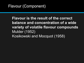 Flavour (Component)
Flavour is the result of the correct
balance and concentration of a wide
variety of volatile flavour compounds
Mulder (1952)
Kosikowski and Mocquot (1958)
 