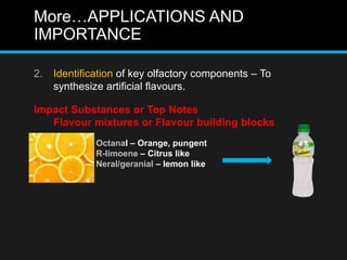 More…APPLICATIONS AND
IMPORTANCE
2. Identification of key olfactory components – To
synthesize artificial flavours.
Impact Substances or Top Notes
Flavour mixtures or Flavour building blocks
Octanal – Orange, pungent
R-limoene – Citrus like
Neral/geranial – lemon like
 