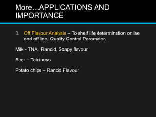 More…APPLICATIONS AND
IMPORTANCE
3. Off Flavour Analysis – To shelf life determination online
and off line, Quality Control Parameter.
Milk - TNA , Rancid, Soapy flavour
Beer – Taintness
Potato chips – Rancid Flavour
 