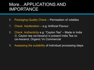 More…APPLICATIONS AND
IMPORTANCE
6. Packaging Quality Check – Permeation of volatiles
7. Check Adulteration – e.g: Artificial Flavour
8. Check Authenticity e.g: “Ceylon Tea” – Made in India
, Ceylon tea cis-hexanol is present India Tea no
cis-hexanol, Organic Vs Commercial
9. Assessing the suitability of individual processing steps
 