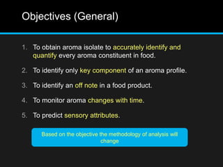 Objectives (General)
1. To obtain aroma isolate to accurately identify and
quantify every aroma constituent in food.
2. To identify only key component of an aroma profile.
3. To identify an off note in a food product.
4. To monitor aroma changes with time.
5. To predict sensory attributes.
Based on the objective the methodology of analysis will
change
 