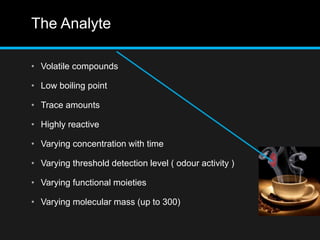 The Analyte
• Volatile compounds
• Low boiling point
• Trace amounts
• Highly reactive
• Varying concentration with time
• Varying threshold detection level ( odour activity )
• Varying functional moieties
• Varying molecular mass (up to 300)
 