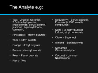 The Analyte e.g:
• Tea :- Linalool. Geraniol,
2,5-dimethylpyrazine,
linalool oxide, benzyl alcohol,
jasmone, 2-phenylethanol,
coumarin,
• Pine apple :- Methyl butyrate
• Wine :- Ethyl acetate
• Orange :- Ethyl butyrate
• Banana :- Isomyl acetate
• Pear :- Pentyl butyrate
• Fish :- TMA
• Strawberry :- Benzyl acetate ,
Furaneol (>1000 volatile
compounds)
• Coffe :- 3-methylbutanol,
furfural, ethyl nononoate
• Clove :- Eugeneol
• Almond :- Benzaldehyde
• Cinnamon :-
Cinnamaldehyde
• Coconut :- gamma-
Nonalactone
 