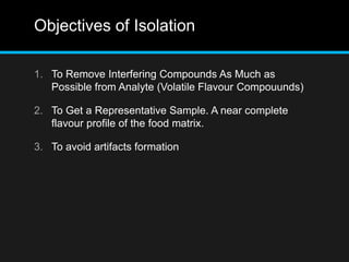 Objectives of Isolation
1. To Remove Interfering Compounds As Much as
Possible from Analyte (Volatile Flavour Compouunds)
2. To Get a Representative Sample. A near complete
flavour profile of the food matrix.
3. To avoid artifacts formation
 