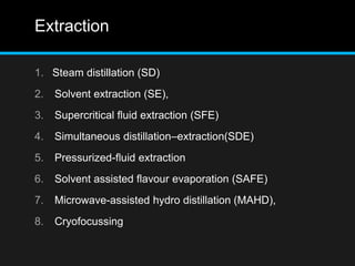 Extraction
1. Steam distillation (SD)
2. Solvent extraction (SE),
3. Supercritical fluid extraction (SFE)
4. Simultaneous distillation–extraction(SDE)
5. Pressurized-fluid extraction
6. Solvent assisted flavour evaporation (SAFE)
7. Microwave-assisted hydro distillation (MAHD),
8. Cryofocussing
 