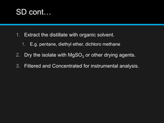 SD cont…
1. Extract the distillate with organic solvent.
1. E.g. pentane, diethyl ether, dichloro methane
2. Dry the isolate with MgSO3 or other drying agents.
3. Filtered and Concentrated for instrumental analysis.
 
