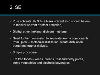2. SE
• Pure solvents. 99.9% (a blank solvent also should be run
to monitor solvent artefact detection)
• Diethyl ether, hexane, dichloro methane,
• Need further processing to separate aroma components
from lipids. – molecular distillation, steam distillation,
purge and trap or dialysis.
• Simple procedure
• Fat free foods – wines, breads, fruit and berry juices,
some vegetables and alcoholic beverages.
 