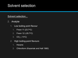 Solvent selection
Solvent selection...
2. Analyte
1. Low boiling point flavour
1. Freon 11 (23.7oC)
2. Freon 12 (-29.7oC)
3. CO2 (-78oC)
2. High boiling-point flavours
1. Hexane
2. Chloroform (Kazeniak and Hall 1980)
 