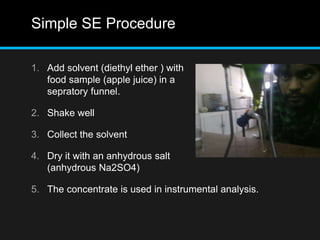 Simple SE Procedure
1. Add solvent (diethyl ether ) with
food sample (apple juice) in a
sepratory funnel.
2. Shake well
3. Collect the solvent
4. Dry it with an anhydrous salt
(anhydrous Na2SO4)
5. The concentrate is used in instrumental analysis.
 