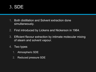 3. SDE
1. Both distillation and Solvent extraction done
simultaneously.
2. First introduced by Lickens and Nickerson in 1964.
3. Efficient flavour extraction by intimate molecular mixing
of steam and solvent vapour.
4. Two types
1. Atmospheric SDE
2. Reduced pressure SDE
 
