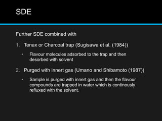SDE
Further SDE combined with
1. Tenax or Charcoal trap (Sugisawa et al. (1984))
• Flavour molecules adsorbed to the trap and then
desorbed with solvent
2. Purged with innert gas (Umano and Shibamoto (1987))
• Sample is purged with innert gas and then the flavour
compounds are trapped in water which is continously
refluxed with the solvent.
 
