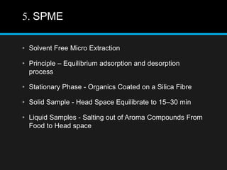 5. SPME
• Solvent Free Micro Extraction
• Principle – Equilibrium adsorption and desorption
process
• Stationary Phase - Organics Coated on a Silica Fibre
• Solid Sample - Head Space Equilibrate to 15–30 min
• Liquid Samples - Salting out of Aroma Compounds From
Food to Head space
 