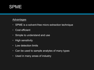 SPME
Advantages
• SPME is a solvent-free micro extraction technique
• Cost efficient
• Simple to understand and use
• High sensitivity
• Low detection limits
• Can be used to sample analytes of many types
• Used in many areas of industry
 