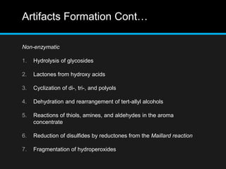 Artifacts Formation Cont…
Non-enzymatic
1. Hydrolysis of glycosides
2. Lactones from hydroxy acids
3. Cyclization of di-, tri-, and polyols
4. Dehydration and rearrangement of tert-allyl alcohols
5. Reactions of thiols, amines, and aldehydes in the aroma
concentrate
6. Reduction of disulfides by reductones from the Maillard reaction
7. Fragmentation of hydroperoxides
 