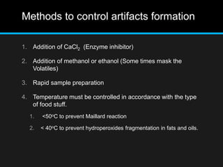 Methods to control artifacts formation
1. Addition of CaCl2 (Enzyme inhibitor)
2. Addition of methanol or ethanol (Some times mask the
Volatiles)
3. Rapid sample preparation
4. Temperature must be controlled in accordance with the type
of food stuff.
1. <50oC to prevent Maillard reaction
2. < 40oC to prevent hydroperoxides fragmentation in fats and oils.
 