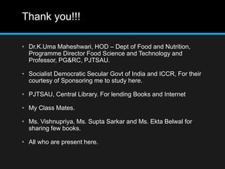 Thank you!!!
• Dr.K.Uma Maheshwari, HOD – Dept of Food and Nutrition,
Programme Director Food Science and Technology and
Professor, PG&RC, PJTSAU.
• Socialist Democratic Secular Govt of India and ICCR, For their
courtesy of Sponsoring me to study here.
• PJTSAU, Central Library. For lending Books and Internet
• My Class Mates.
• Ms. Vishnupriya, Ms. Supta Sarkar and Ms. Ekta Belwal for
sharing few books.
• All who are present here.
 