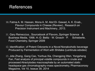 References
10. Fatma A. M. Hassan, Mona A. M. Abd El- Gawad, A. K. Enab.,
Flavour Compounds in Cheese (Review)., Research on
Precision Instrument and Machinery., 2013.
11. Gary Reineccius., Sourcebook of Flavors.,Springer Science &
Business Media, 1998. H.-D. Belitz · W. Grosch · P. Schieberle,
Food Chemistry, Springer 2009
12. Identification of Potent Odorants in a Novel Nonalcoholic beverage
Produced by Fermentation of Wort with Shiitake (Lentinula edodes)
13. Jida Zhang, Gang Cao, Yunhua Xia, Chengping Wen, Yongsheng
Fan, Fast analysis of principal volatile compounds in crude and
processed Atractylodes macrocephala by an automated static
headspace gas chromatography-mass spectrometry, Pharmaconosy
Magazine, Vol 10, Isseue 39, 2014
 